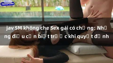 jav SM không che Sex gái có chồng: Những điều cần biết trước khi quyết định