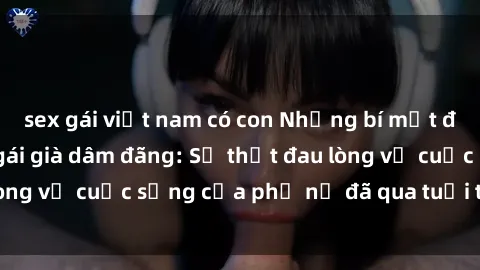 sex gái việt nam có con Những bí mật đằng sau vẻ ngoài gái già dâm đãng: Sự thật đau lòng về cuộc sống của phụ nữ đã qua tuổi thanh xuân