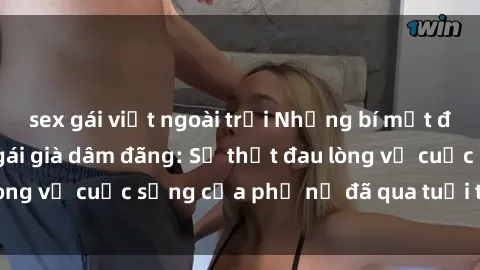 sex gái việt ngoài trời Những bí mật đằng sau vẻ ngoài gái già dâm đãng: Sự thật đau lòng về cuộc sống của phụ nữ đã qua tuổi thanh xuân