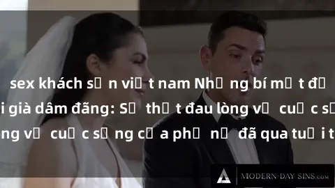 sex khách sạn việt nam Những bí mật đằng sau vẻ ngoài gái già dâm đãng: Sự thật đau lòng về cuộc sống của phụ nữ đã qua tuổi thanh xuân
