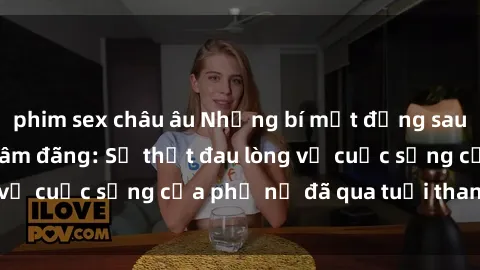 phim sex châu âu Những bí mật đằng sau vẻ ngoài gái già dâm đãng: Sự thật đau lòng về cuộc sống của phụ nữ đã qua tuổi thanh xuân