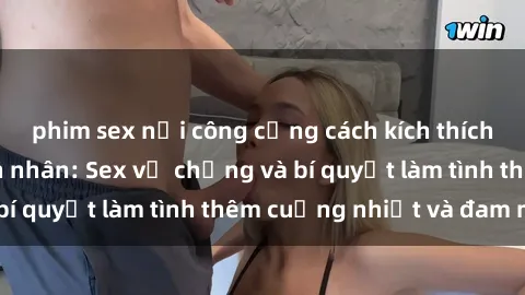 phim sex nơi công cộng cách kích thích đam mê trong hôn nhân: Sex vợ chồng và bí quyết làm tình thêm cuồng nhiệt và đam mê