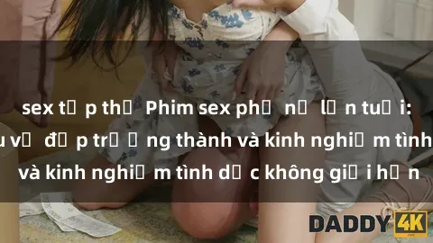 sex tập thể Phim sex phụ nữ lớn tuổi: Sức hút đằng sau vẻ đẹp trưởng thành và kinh nghiệm tình dục không giới hạn
