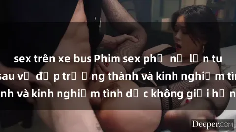 sex trên xe bus Phim sex phụ nữ lớn tuổi: Sức hút đằng sau vẻ đẹp trưởng thành và kinh nghiệm tình dục không giới hạn
