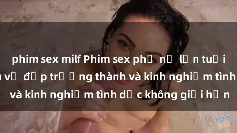 phim sex milf Phim sex phụ nữ lớn tuổi: Sức hút đằng sau vẻ đẹp trưởng thành và kinh nghiệm tình dục không giới hạn