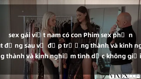 sex gái việt nam có con Phim sex phụ nữ lớn tuổi: Sức hút đằng sau vẻ đẹp trưởng thành và kinh nghiệm tình dục không giới hạn