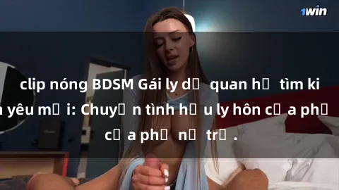 clip nóng BDSM Gái ly dị quan hệ tìm kiếm tình yêu mới: Chuyện tình hậu ly hôn của phụ nữ trẻ.