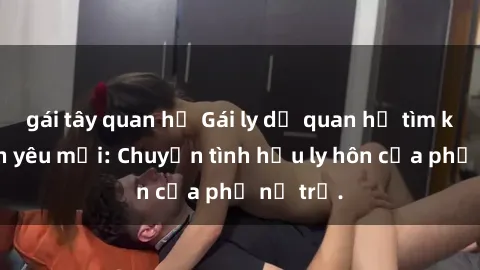 gái tây quan hệ Gái ly dị quan hệ tìm kiếm tình yêu mới: Chuyện tình hậu ly hôn của phụ nữ trẻ.