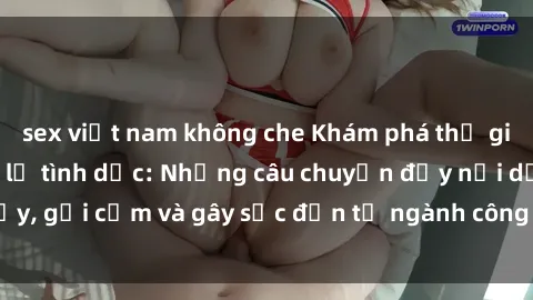 sex việt nam không che Khám phá thế giới của phim sex nô lệ tình dục: Những câu chuyện đầy nổi dậy, gợi cảm và gây sốc đến từ ngành công nghiệp giải trí đen tối