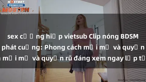 sex cưỡng hiếp vietsub Clip nóng BDSM khiến người xem phát cuồng: Phong cách mới mẻ và quyến rũ đáng xem ngay lập tức!
