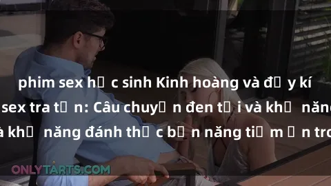 phim sex học sinh Kinh hoàng và đầy kích thích với phim sex tra tấn: Câu chuyện đen tối và khả năng đánh thức bản năng tiềm ẩn trong con người