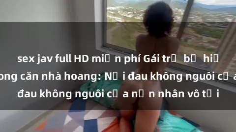 sex jav full HD miễn phí Gái trẻ bị hiếp dâm bạo lực trong căn nhà hoang: Nỗi đau không nguôi của nạn nhân vô tội