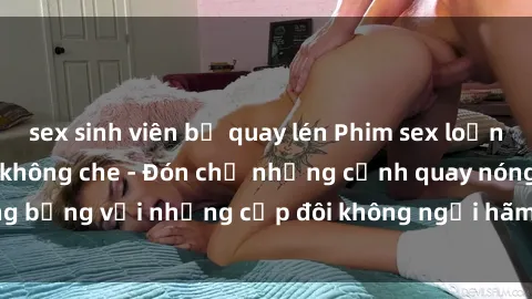 sex sinh viên bị quay lén Phim sex loạn luân đầy kích thích không che - Đón chờ những cảnh quay nóng bỏng với những cặp đôi không ngại hãm hiếp gia đình trong lòng