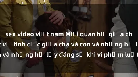 sex video việt nam Mối quan hệ giữa cha và con: Sự thật về tình dục giữa cha và con và những hệ lụy đáng sợ khi vi phạm luật pháp.