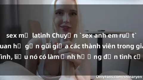 sex mỹ latinh Chuyện `sex anh em ruột` - Đề cập đến quan hệ gần gũi giữa các thành viên trong gia đình, liệu nó có làm ảnh hưởng đến tình cảm gia đình hay không?
