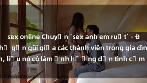 sex online Chuyện `sex anh em ruột` - Đề cập đến quan hệ gần gũi giữa các thành viên trong gia đình, liệu nó có làm ảnh hưởng đến tình cảm gia đình hay không?
