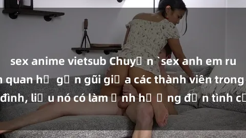 sex anime vietsub Chuyện `sex anh em ruột` - Đề cập đến quan hệ gần gũi giữa các thành viên trong gia đình, liệu nó có làm ảnh hưởng đến tình cảm gia đình hay không?