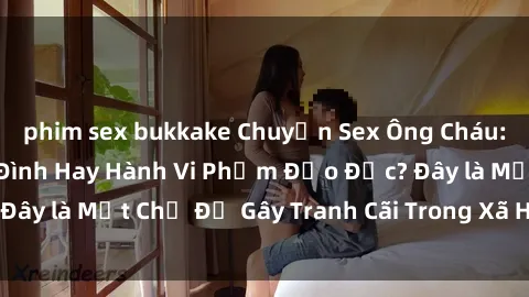 phim sex bukkake Chuyện Sex Ông Cháu: Mối Quan Hệ Gia Đình Hay Hành Vi Phạm Đạo Đức? Đây là Một Chủ Đề Gây Tranh Cãi Trong Xã Hội Hiện Nay.