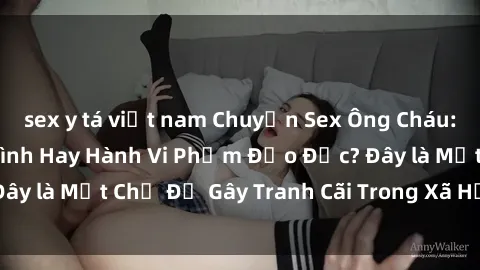 sex y tá việt nam Chuyện Sex Ông Cháu: Mối Quan Hệ Gia Đình Hay Hành Vi Phạm Đạo Đức? Đây là Một Chủ Đề Gây Tranh Cãi Trong Xã Hội Hiện Nay.
