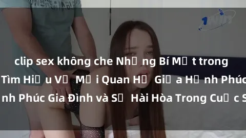 clip sex không che Những Bí Mật trong Tình Dục Gia Đình: Tìm Hiểu Về Mối Quan Hệ Giữa Hạnh Phúc Gia Đình và Sự Hài Hòa Trong Cuộc Sống Tình Dục