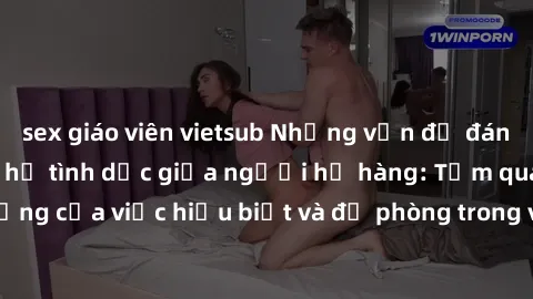sex giáo viên vietsub Những vấn đề đáng quan tâm về quan hệ tình dục giữa người họ hàng: Tầm quan trọng của việc hiểu biết và đề phòng trong việc tiếp xúc trong gia đình.