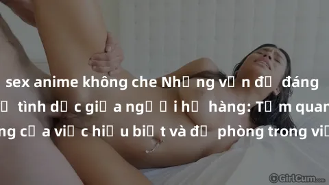 sex anime không che Những vấn đề đáng quan tâm về quan hệ tình dục giữa người họ hàng: Tầm quan trọng của việc hiểu biết và đề phòng trong việc tiếp xúc trong gia đình.