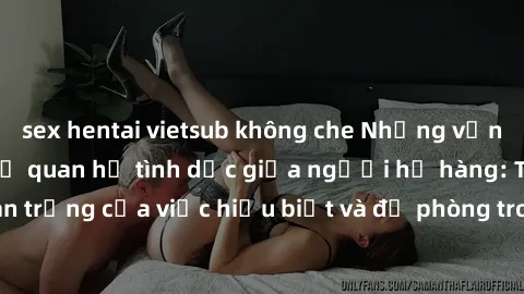 sex hentai vietsub không che Những vấn đề đáng quan tâm về quan hệ tình dục giữa người họ hàng: Tầm quan trọng của việc hiểu biết và đề phòng trong việc tiếp xúc trong gia đình.