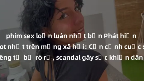 phim sex loạn luân nhật bản Phát hiện clip sex quay lén hot nhất trên mạng xã hội: Cận cảnh cuộc sống riêng tư bị rò rỉ, scandal gây sốc khiến dân mạng không khỏi bàng hoàng