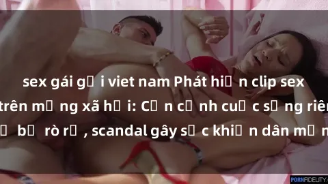 sex gái gọi viet nam Phát hiện clip sex quay lén hot nhất trên mạng xã hội: Cận cảnh cuộc sống riêng tư bị rò rỉ, scandal gây sốc khiến dân mạng không khỏi bàng hoàng