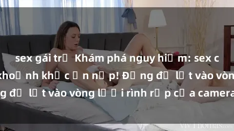 sex gái trẻ Khám phá nguy hiểm: sex camera ẩn ghi lại khoảnh khắc ẩn nấp! Đừng để lọt vào vòng lưới rình rập của camera ẩn!