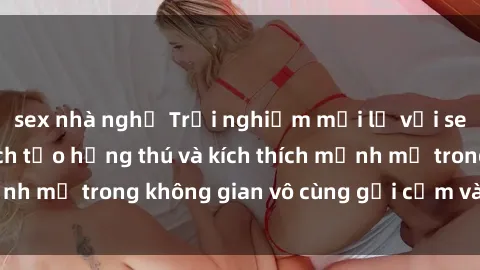 sex nhà nghỉ Trải nghiệm mới lạ với sex phòng tắm - Cách tạo hứng thú và kích thích mạnh mẽ trong không gian vô cùng gợi cảm và lãng mạn