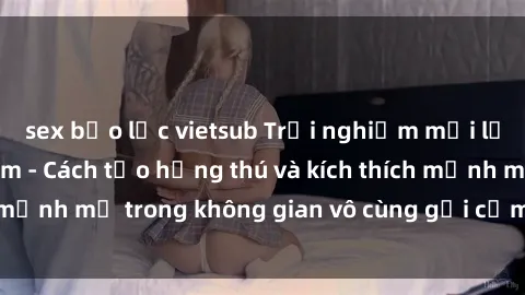 sex bạo lực vietsub Trải nghiệm mới lạ với sex phòng tắm - Cách tạo hứng thú và kích thích mạnh mẽ trong không gian vô cùng gợi cảm và lãng mạn