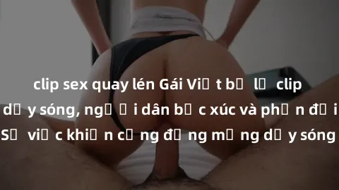 clip sex quay lén Gái Việt bị lộ clip sex khiến dư luận dậy sóng, người dân bức xúc và phản đối gay gắt. Sự việc khiến cộng đồng mạng dậy sóng và yêu cầu xử lý nghiêm ngặt.