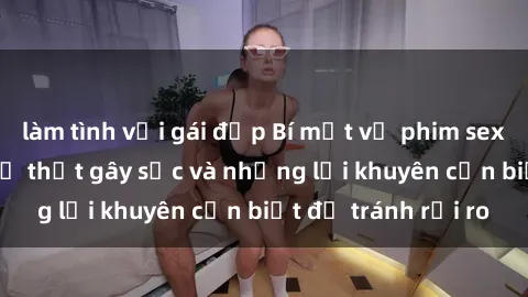 làm tình với gái đẹp Bí mật về phim sex nơi công cộng: Sự thật gây sốc và những lời khuyên cần biết để tránh rủi ro