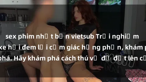 sex phim nhật bản vietsub Trải nghiệm mới lạ: Sex trong xe hơi đem lại cảm giác hưng phấn, khám phá. Hãy khám phá cách thú vị để đốt lên cảm xúc trong cuộc tình!