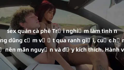 sex quán cà phê Trải nghiệm làm tình ngoài đường: Khi lòng dũng cảm vượt qua ranh giới, cuộc hẹn nơi công cộng trở nên mãn nguyện và đầy kích thích. Hành vi nguy hiểm, nhưng cũng tạo nên cảm giác mới