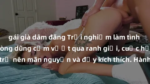 gái già dâm đãng Trải nghiệm làm tình ngoài đường: Khi lòng dũng cảm vượt qua ranh giới, cuộc hẹn nơi công cộng trở nên mãn nguyện và đầy kích thích. Hành vi nguy hiểm, nhưng cũng tạo nên cảm giác mới