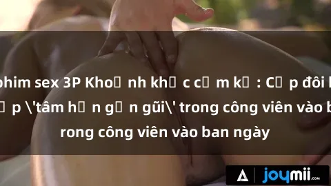 phim sex 3P Khoảnh khắc cấm kỵ: Cặp đôi bị bắt gặp 'tâm hồn gần gũi' trong công viên vào ban ngày