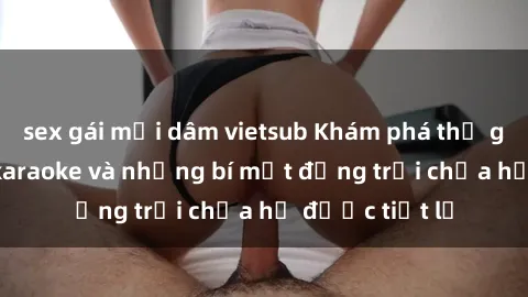 sex gái mại dâm vietsub Khám phá thế giới sex quán karaoke và những bí mật động trời chưa hề được tiết lộ