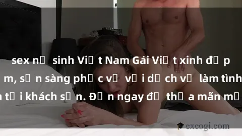 sex nữ sinh Việt Nam Gái Việt xinh đẹp, nồng nàn tình cảm, sẵn sàng phục vụ với dịch vụ làm tình tại khách sạn. Đến ngay để thỏa mãn mọi khao khát của bạn!
