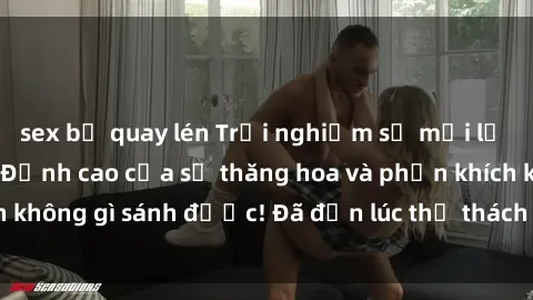 sex bị quay lén Trải nghiệm sự mới lạ với sex gangbang: Đỉnh cao của sự thăng hoa và phấn khích không gì sánh được! Đã đến lúc thử thách giới hạn của bạn!