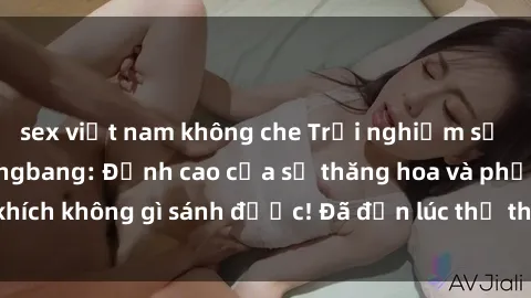 sex việt nam không che Trải nghiệm sự mới lạ với sex gangbang: Đỉnh cao của sự thăng hoa và phấn khích không gì sánh được! Đã đến lúc thử thách giới hạn của bạn!
