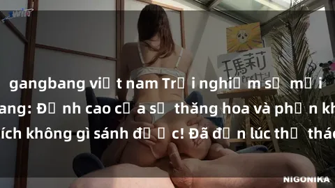 gangbang việt nam Trải nghiệm sự mới lạ với sex gangbang: Đỉnh cao của sự thăng hoa và phấn khích không gì sánh được! Đã đến lúc thử thách giới hạn của bạn!