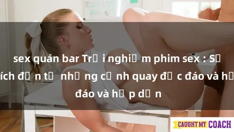 sex quán bar Trải nghiệm phim sex : Sự kích thích đến từ những cảnh quay độc đáo và hấp dẫn
