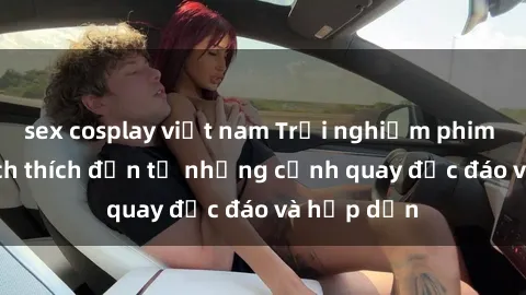 sex cosplay việt nam Trải nghiệm phim sex : Sự kích thích đến từ những cảnh quay độc đáo và hấp dẫn