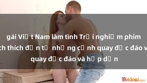 gái Việt Nam làm tình Trải nghiệm phim sex : Sự kích thích đến từ những cảnh quay độc đáo và hấp dẫn