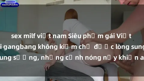 sex milf việt nam Siêu phẩm gái Việt tham gia trong buổi gangbang không kiềm chế được lòng sung sướng, những cảnh nóng nảy khiến ai cũng phải mãn nhãn
