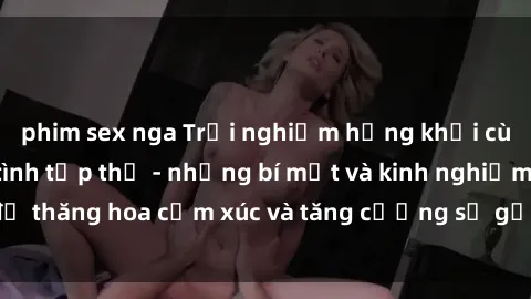 phim sex nga Trải nghiệm hứng khởi cùng với việc làm tình tập thể - những bí mật và kinh nghiệm để thăng hoa cảm xúc và tăng cường sự gắn kết trong mối quan hệ
