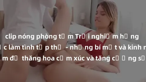 clip nóng phòng tắm Trải nghiệm hứng khởi cùng với việc làm tình tập thể - những bí mật và kinh nghiệm để thăng hoa cảm xúc và tăng cường sự gắn kết trong mối quan hệ