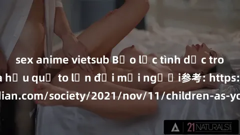 sex anime vietsub Bạo lực tình dục trong nhóm: nguy cơ và hậu quả to lớn đối mọi người参考: https://www.theguardian.com/society/2021/nov/11/children-as-young-as-four-are-being-sexually-abused-by-groups-